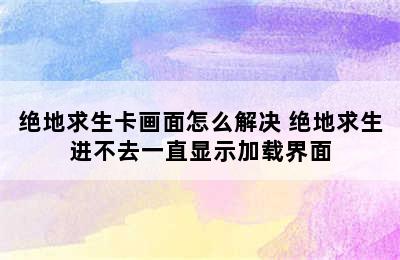 绝地求生卡画面怎么解决 绝地求生进不去一直显示加载界面